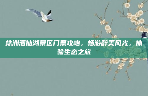 株洲酒仙湖景区门票攻略,畅游醉美风光,体验生态之旅