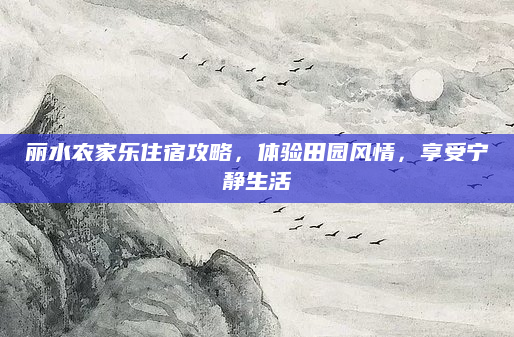 丽水农家乐住宿攻略,体验田园风情,享受宁静生活