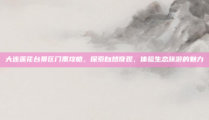 大连莲花台景区门票攻略,探索自然奇观,体验生态旅游的魅力