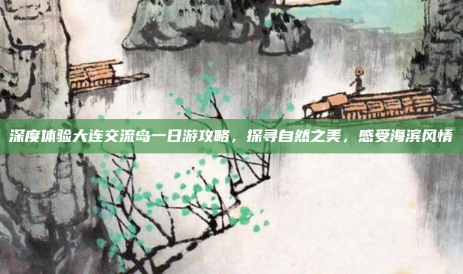 深度体验大连交流岛一日游攻略,探寻自然之美,感受海滨风情