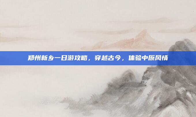 郑州新乡一日游攻略,穿越古今,体验中原风情
