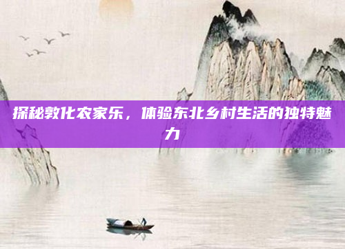 探秘敦化农家乐,体验东北乡村生活的独特魅力