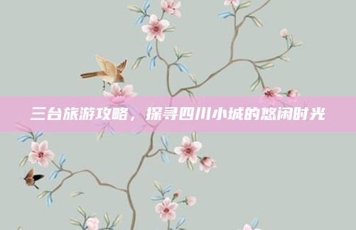 三台旅游攻略,探寻四川小城的悠闲时光