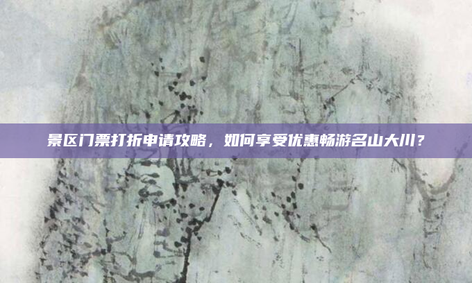景区门票打折申请攻略,如何享受优惠畅游名山大川?