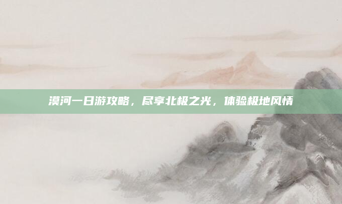 漠河一日游攻略,尽享北极之光,体验极地风情