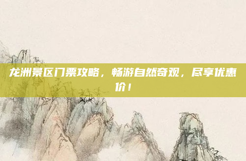 龙洲景区门票攻略,畅游自然奇观,尽享优惠价!
