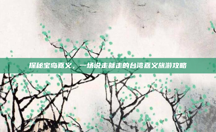探秘宝岛嘉义,一场说走就走的台湾嘉义旅游攻略
