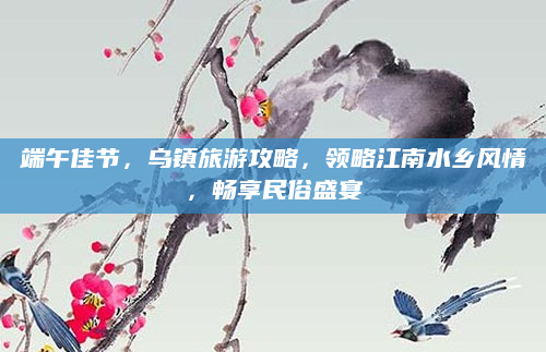 端午佳节,乌镇旅游攻略,领略江南水乡风情,畅享民俗盛宴