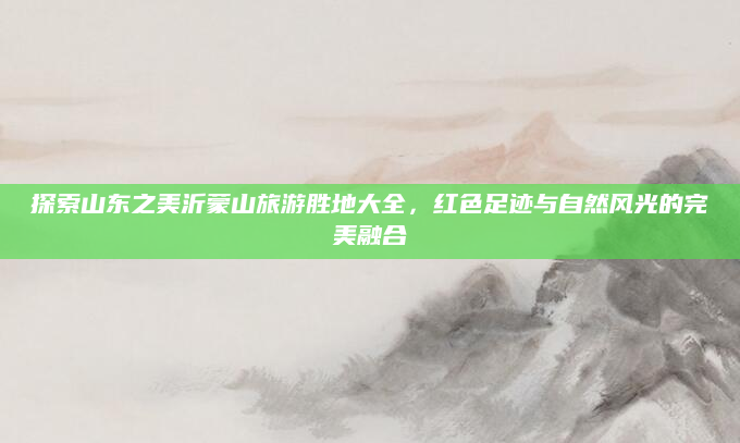 探索山东之美沂蒙山旅游胜地大全,红色足迹与自然风光的完美融合