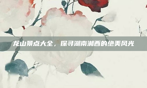 龙山景点大全,探寻湖南湘西的绝美风光