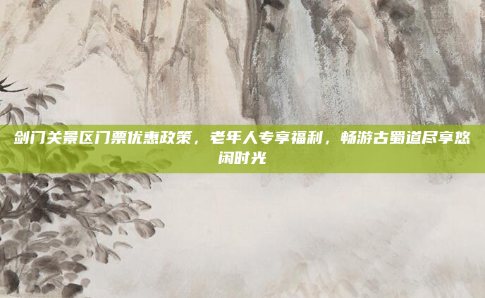 剑门关景区门票优惠政策,老年人专享福利,畅游古蜀道尽享悠闲时光