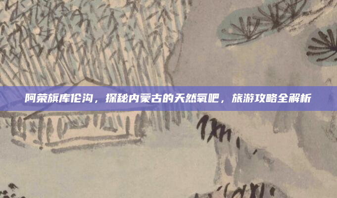 阿荣旗库伦沟,探秘内蒙古的天然氧吧,旅游攻略全解析