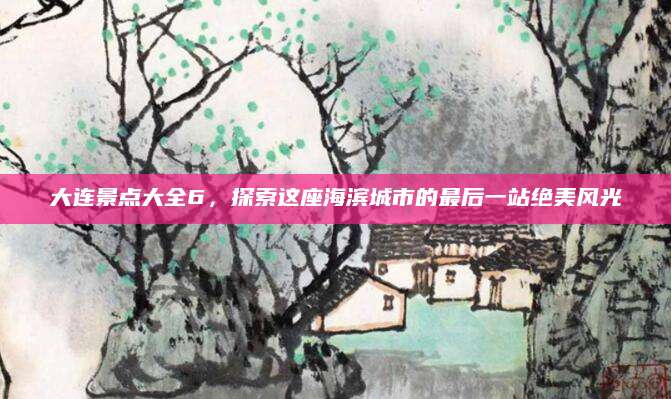 大连景点大全6，探索这座海滨城市的最后一站绝美风光