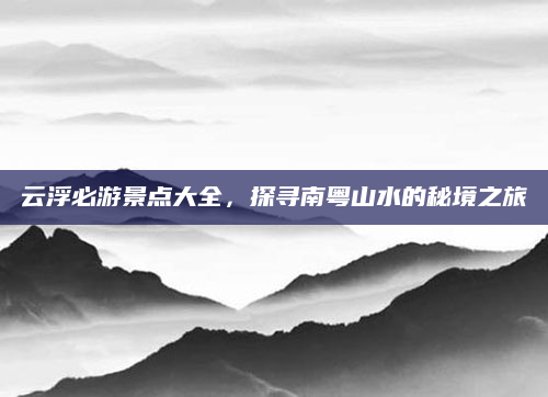 云浮必游景点大全,探寻南粤山水的秘境之旅