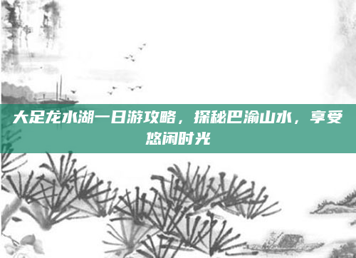 大足龙水湖一日游攻略,探秘巴渝山水,享受悠闲时光