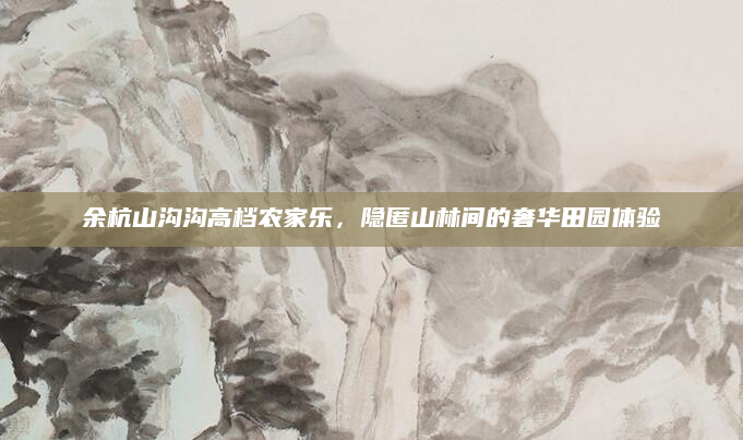 余杭山沟沟高档农家乐,隐匿山林间的奢华田园体验