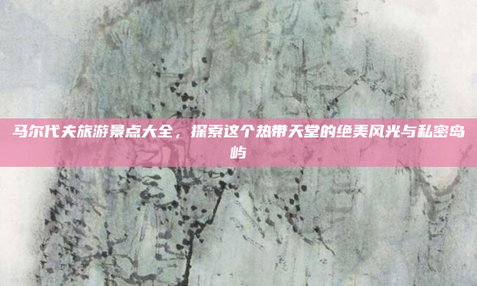 马尔代夫旅游景点大全,探索这个热带天堂的绝美风光与私密岛屿