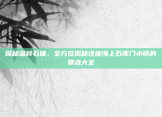 探秘温岭石塘,全方位揭秘这座海上石库门小镇的景点大全