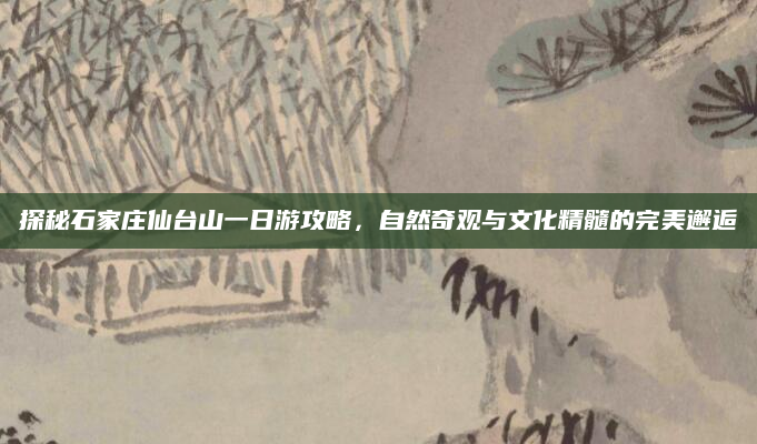 探秘石家庄仙台山一日游攻略,自然奇观与文化精髓的完美邂逅