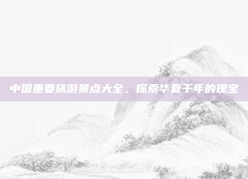 中国重要旅游景点大全,探索华夏千年的瑰宝