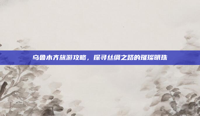 乌鲁木齐旅游攻略,探寻丝绸之路的璀璨明珠
