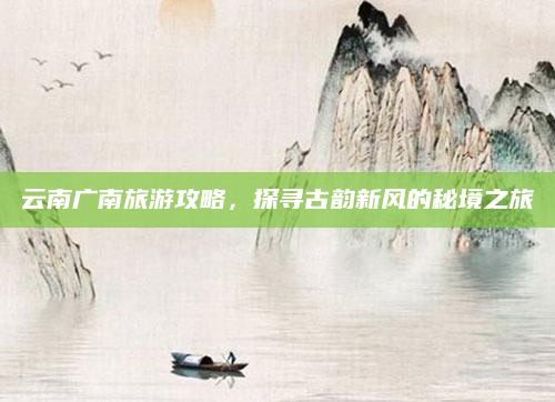 云南广南旅游攻略,探寻古韵新风的秘境之旅