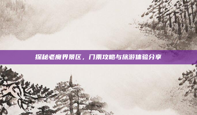 探秘老魔界景区,门票攻略与旅游体验分享