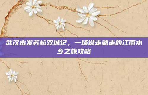 武汉出发苏杭双城记，一场说走就走的江南水乡之旅攻略