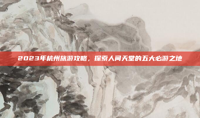 2023年杭州旅游攻略,探索人间天堂的五大必游之地