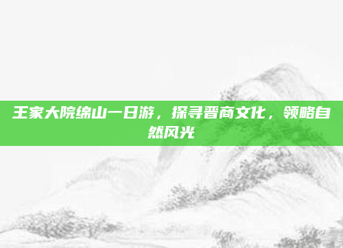 王家大院绵山一日游，探寻晋商文化，领略自然风光