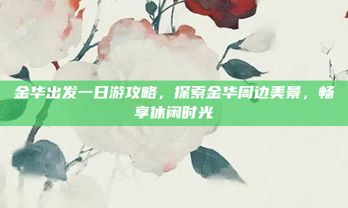金华出发一日游攻略,探索金华周边美景,畅享休闲时光