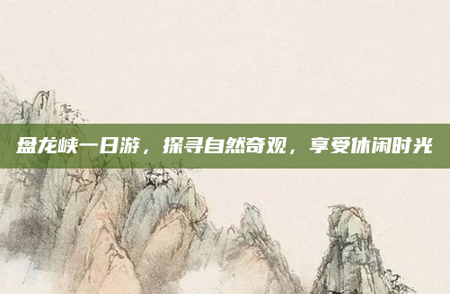 盘龙峡一日游，探寻自然奇观，享受休闲时光