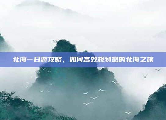 北海一日游攻略,如何高效规划您的北海之旅