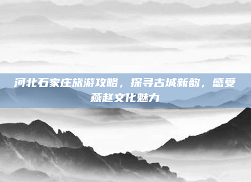河北石家庄旅游攻略，探寻古城新韵，感受燕赵文化魅力