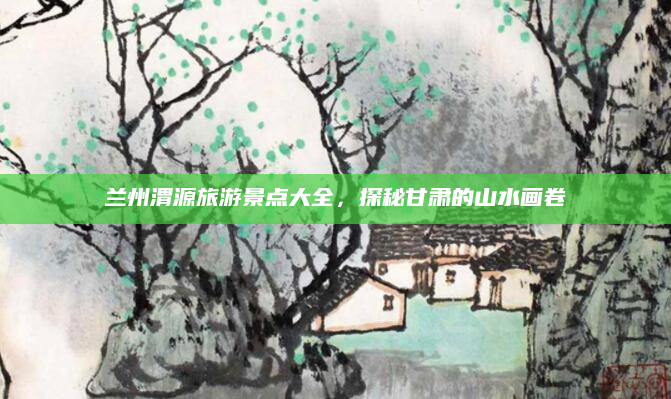 兰州渭源旅游景点大全，探秘甘肃的山水画卷