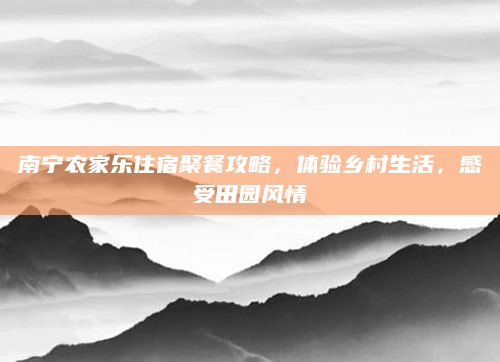 南宁农家乐住宿聚餐攻略,体验乡村生活,感受田园风情