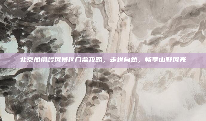 北京凤凰岭风景区门票攻略,走进自然,畅享山野风光