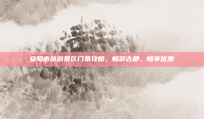 安阳市旅游景区门票攻略,畅游古都,畅享优惠