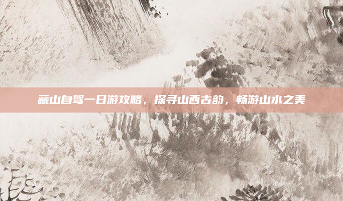 藏山自驾一日游攻略,探寻山西古韵,畅游山水之美