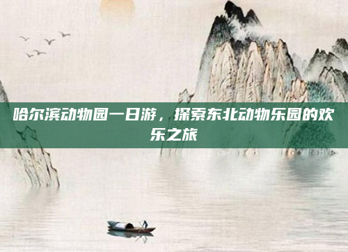 哈尔滨动物园一日游，探索东北动物乐园的欢乐之旅