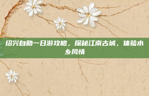 绍兴自助一日游攻略,探秘江南古城,体验水乡风情