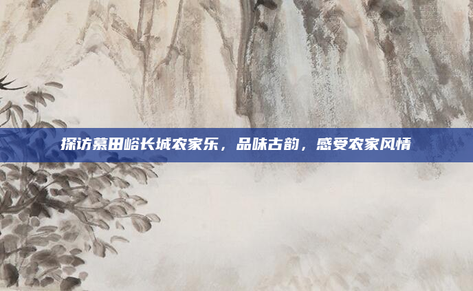 探访慕田峪长城农家乐,品味古韵,感受农家风情