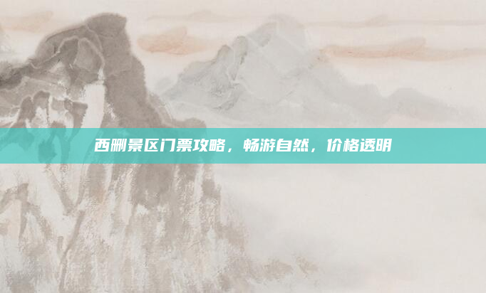 西删景区门票攻略,畅游自然,价格透明