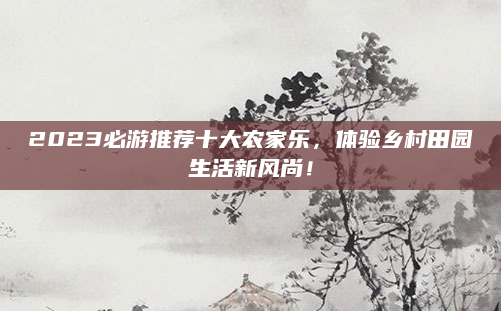 2023必游推荐十大农家乐,体验乡村田园生活新风尚!