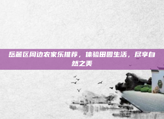岳麓区周边农家乐推荐，体验田园生活，尽享自然之美