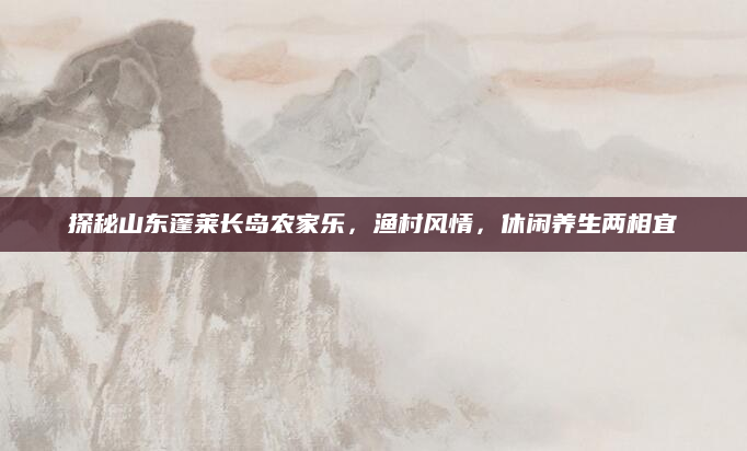 探秘山东蓬莱长岛农家乐，渔村风情，休闲养生两相宜