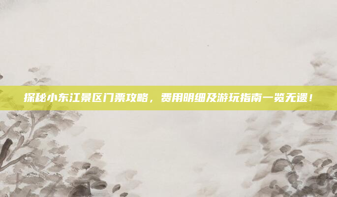 探秘小东江景区门票攻略，费用明细及游玩指南一览无遗！