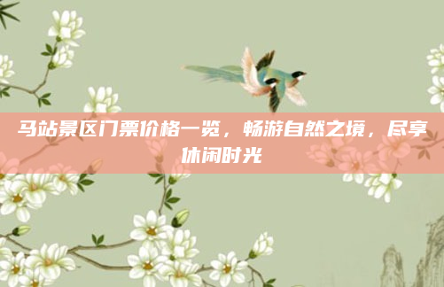 马站景区门票价格一览,畅游自然之境,尽享休闲时光