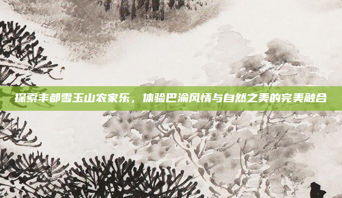 探索丰都雪玉山农家乐，体验巴渝风情与自然之美的完美融合