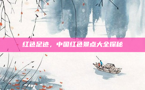 红色足迹，中国红色景点大全探秘